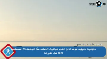 «توقيت دقيق» موعد أذان الفجر مواقيت الصلاة غدًا الجمعة 15 أغسطس 2025 هل تغيرت؟